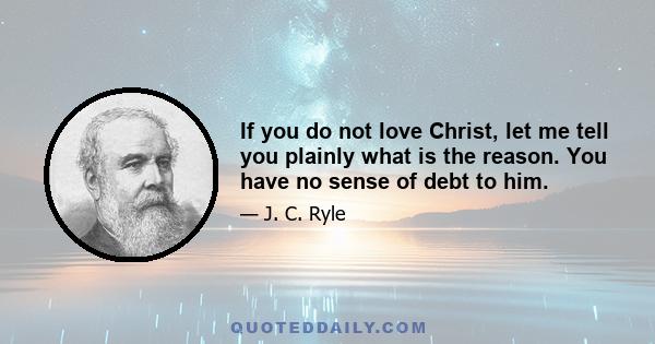 If you do not love Christ, let me tell you plainly what is the reason. You have no sense of debt to him.