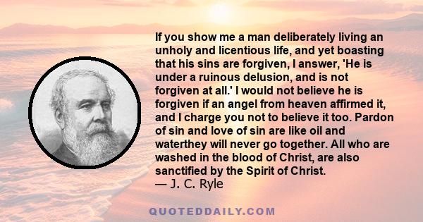 If you show me a man deliberately living an unholy and licentious life, and yet boasting that his sins are forgiven, I answer, 'He is under a ruinous delusion, and is not forgiven at all.' I would not believe he is