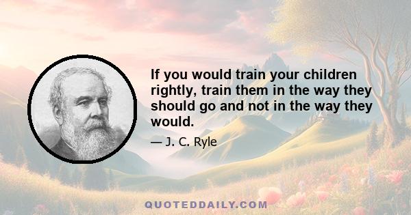 If you would train your children rightly, train them in the way they should go and not in the way they would.