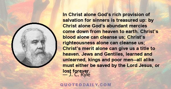 In Christ alone God’s rich provision of salvation for sinners is treasured up: by Christ alone God’s abundant mercies come down from heaven to earth. Christ’s blood alone can cleanse us; Christ’s righteousness alone can 