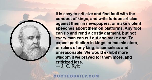 It is easy to criticize and find fault with the conduct of kings, and write furious articles against them in newspapers, or make violent speeches about them on platforms. Any fool can rip and rend a costly garment, but