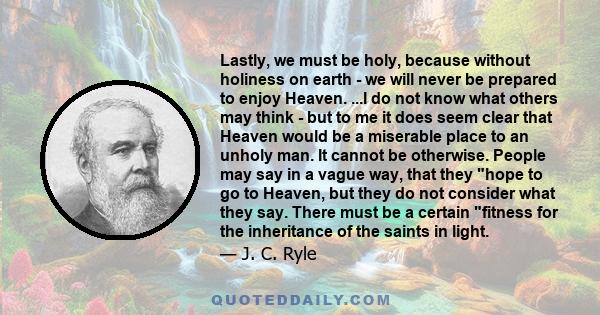 Lastly, we must be holy, because without holiness on earth - we will never be prepared to enjoy Heaven. ...I do not know what others may think - but to me it does seem clear that Heaven would be a miserable place to an