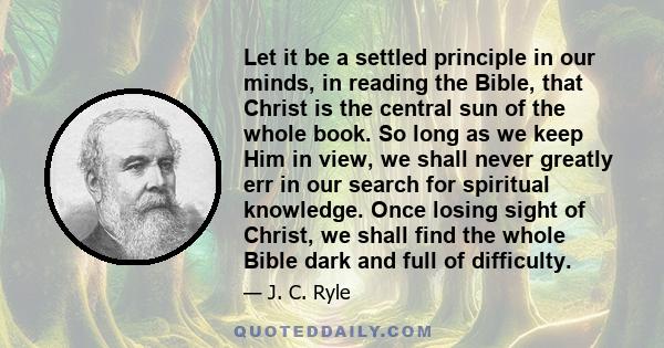 Let it be a settled principle in our minds, in reading the Bible, that Christ is the central sun of the whole book. So long as we keep Him in view, we shall never greatly err in our search for spiritual knowledge. Once