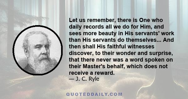 Let us remember, there is One who daily records all we do for Him, and sees more beauty in His servants' work than His servants do themselves... And then shall His faithful witnesses discover, to their wonder and