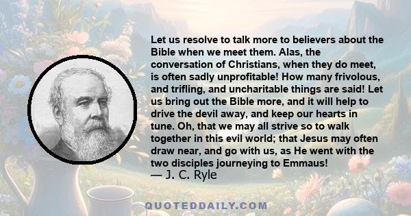 Let us resolve to talk more to believers about the Bible when we meet them. Alas, the conversation of Christians, when they do meet, is often sadly unprofitable! How many frivolous, and trifling, and uncharitable things 