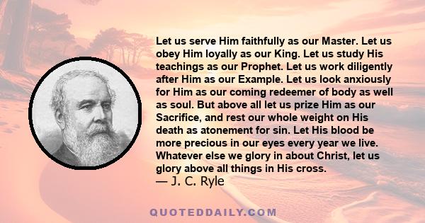 Let us serve Him faithfully as our Master. Let us obey Him loyally as our King. Let us study His teachings as our Prophet. Let us work diligently after Him as our Example. Let us look anxiously for Him as our coming