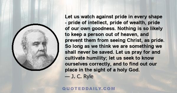 Let us watch against pride in every shape - pride of intellect, pride of wealth, pride of our own goodness. Nothing is so likely to keep a person out of heaven, and prevent them from seeing Christ, as pride. So long as