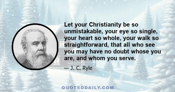 Let your Christianity be so unmistakable, your eye so single, your heart so whole, your walk so straightforward, that all who see you may have no doubt whose you are, and whom you serve.