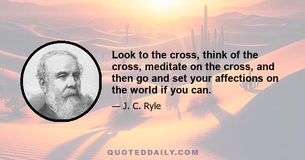 Look to the cross, think of the cross, meditate on the cross, and then go and set your affections on the world if you can.