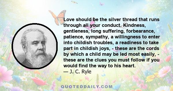 Love should be the silver thread that runs through all your conduct. Kindness, gentleness, long suffering, forbearance, patience, sympathy, a willingness to enter into childish troubles, a readiness to take part in