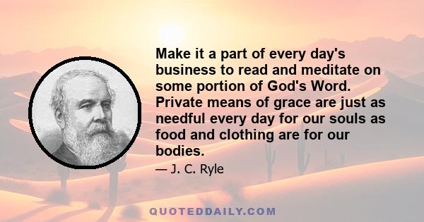 Make it a part of every day's business to read and meditate on some portion of God's Word. Private means of grace are just as needful every day for our souls as food and clothing are for our bodies.