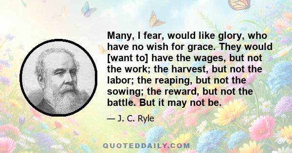 Many, I fear, would like glory, who have no wish for grace. They would [want to] have the wages, but not the work; the harvest, but not the labor; the reaping, but not the sowing; the reward, but not the battle. But it