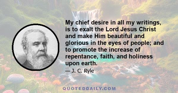 My chief desire in all my writings, is to exalt the Lord Jesus Christ and make Him beautiful and glorious in the eyes of people; and to promote the increase of repentance, faith, and holiness upon earth.