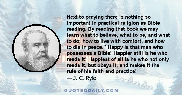 Next to praying there is nothing so important in practical religion as Bible reading. By reading that book we may learn what to believe, what to be, and what to do; how to live with comfort, and how to die in peace.”