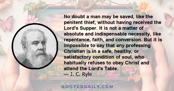 No doubt a man may be saved, like the penitent thief, without having received the Lord's Supper. It is not a matter of absolute and indispensable necessity, like repentance, faith, and conversion. But it is impossible