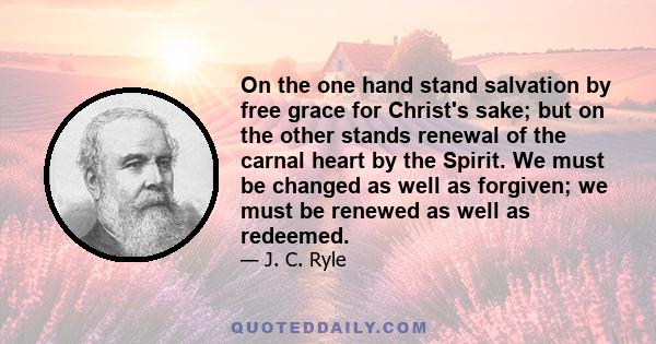 On the one hand stand salvation by free grace for Christ's sake; but on the other stands renewal of the carnal heart by the Spirit. We must be changed as well as forgiven; we must be renewed as well as redeemed.