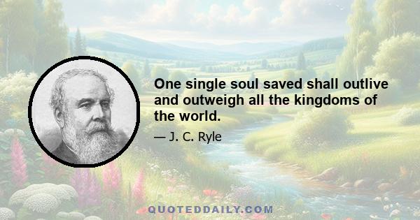 One single soul saved shall outlive and outweigh all the kingdoms of the world.