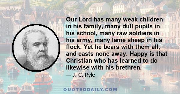 Our Lord has many weak children in his family, many dull pupils in his school, many raw soldiers in his army, many lame sheep in his flock. Yet he bears with them all, and casts none away. Happy is that Christian who