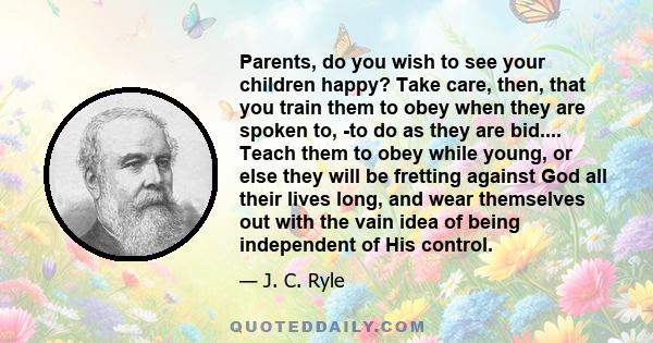 Parents, do you wish to see your children happy? Take care, then, that you train them to obey when they are spoken to, -to do as they are bid.... Teach them to obey while young, or else they will be fretting against God 