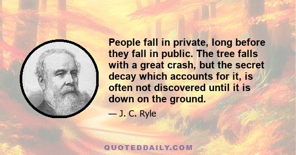 People fall in private, long before they fall in public. The tree falls with a great crash, but the secret decay which accounts for it, is often not discovered until it is down on the ground.