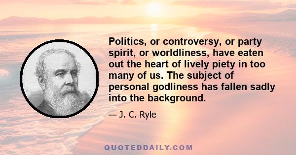 Politics, or controversy, or party spirit, or worldliness, have eaten out the heart of lively piety in too many of us. The subject of personal godliness has fallen sadly into the background.