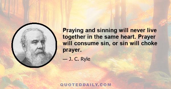 Praying and sinning will never live together in the same heart. Prayer will consume sin, or sin will choke prayer.