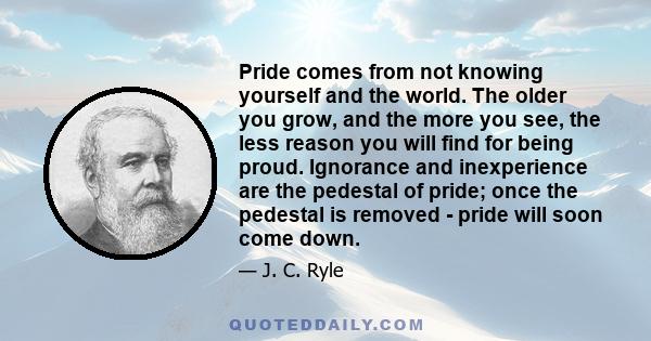 Pride comes from not knowing yourself and the world. The older you grow, and the more you see, the less reason you will find for being proud. Ignorance and inexperience are the pedestal of pride; once the pedestal is