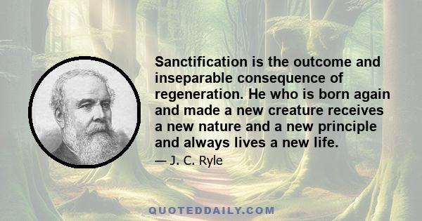 Sanctification is the outcome and inseparable consequence of regeneration. He who is born again and made a new creature receives a new nature and a new principle and always lives a new life.