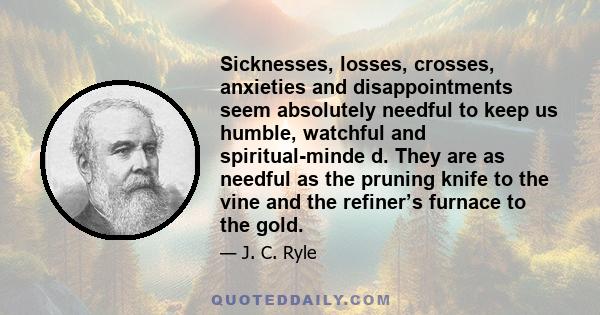 Sicknesses, losses, crosses, anxieties and disappointments seem absolutely needful to keep us humble, watchful and spiritual-minde d. They are as needful as the pruning knife to the vine and the refiner’s furnace to the 