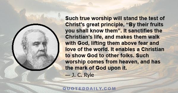 Such true worship will stand the test of Christ's great principle, “By their fruits you shall know them”. It sanctifies the Christian's life, and makes them walk with God, lifting them above fear and love of the world.