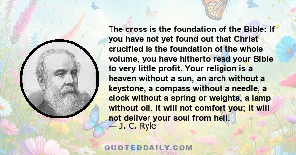 The cross is the foundation of the Bible: If you have not yet found out that Christ crucified is the foundation of the whole volume, you have hitherto read your Bible to very little profit. Your religion is a heaven