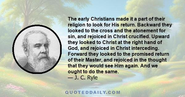 The early Christians made it a part of their religion to look for His return. Backward they looked to the cross and the atonement for sin, and rejoiced in Christ crucified. Upward they looked to Christ at the right hand 