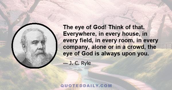 The eye of God! Think of that. Everywhere, in every house, in every field, in every room, in every company, alone or in a crowd, the eye of God is always upon you.