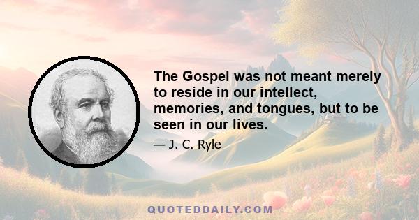 The Gospel was not meant merely to reside in our intellect, memories, and tongues, but to be seen in our lives.