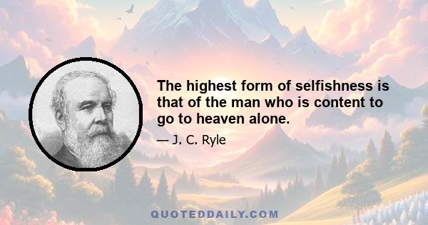 The highest form of selfishness is that of the man who is content to go to heaven alone.