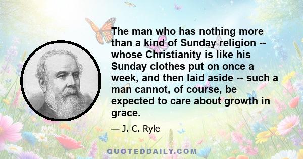 The man who has nothing more than a kind of Sunday religion -- whose Christianity is like his Sunday clothes put on once a week, and then laid aside -- such a man cannot, of course, be expected to care about growth in