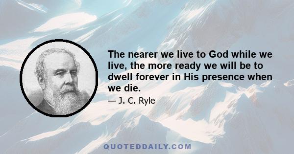 The nearer we live to God while we live, the more ready we will be to dwell forever in His presence when we die.