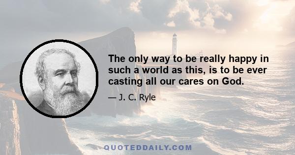 The only way to be really happy in such a world as this, is to be ever casting all our cares on God.