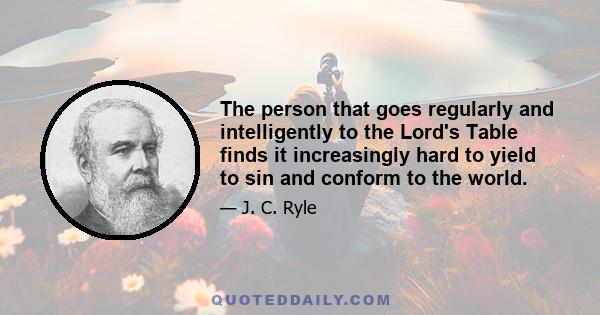 The person that goes regularly and intelligently to the Lord's Table finds it increasingly hard to yield to sin and conform to the world.