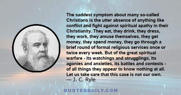 The saddest symptom about many so-called Christians is the utter absence of anything like conflict and fight against spiritual apathy in their Christianity. They eat, they drink, they dress, they work, they amuse