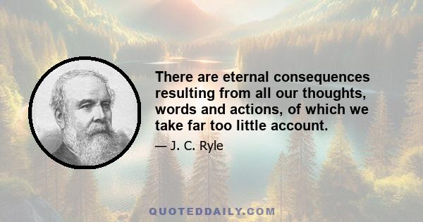 There are eternal consequences resulting from all our thoughts, words and actions, of which we take far too little account.