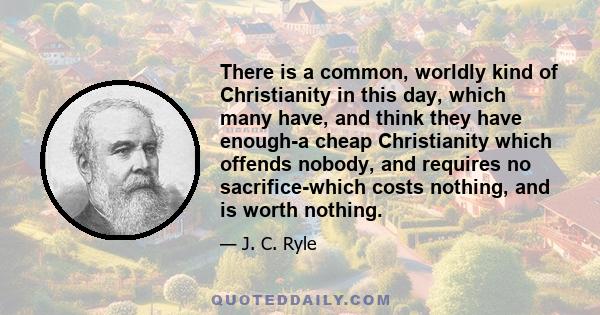 There is a common, worldly kind of Christianity in this day, which many have, and think they have enough-a cheap Christianity which offends nobody, and requires no sacrifice-which costs nothing, and is worth nothing.