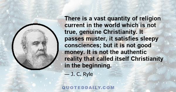 There is a vast quantity of religion current in the world which is not true, genuine Christianity. It passes muster, it satisfies sleepy consciences; but it is not good money. It is not the authentic reality that called 