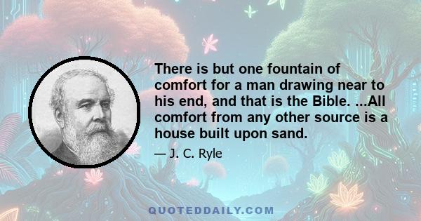 There is but one fountain of comfort for a man drawing near to his end, and that is the Bible. ...All comfort from any other source is a house built upon sand.