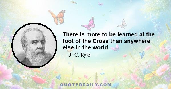 There is more to be learned at the foot of the Cross than anywhere else in the world.