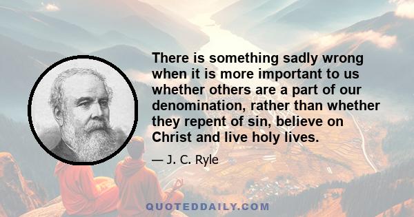 There is something sadly wrong when it is more important to us whether others are a part of our denomination, rather than whether they repent of sin, believe on Christ and live holy lives.