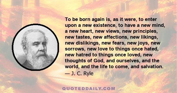 To be born again is, as it were, to enter upon a new existence, to have a new mind, a new heart, new views, new principles, new tastes, new affections, new likings, new dislikings, new fears, new joys, new sorrows, new