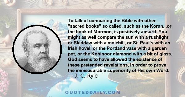 To talk of comparing the Bible with other sacred books so called, such as the Koran...or the book of Mormon, is positively absurd. You might as well compare the sun with a rushlight, or Skiddaw with a molehill, or St.