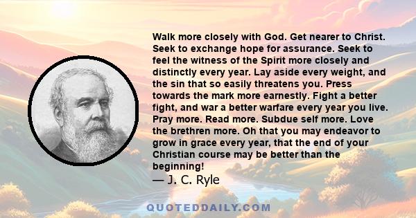 Walk more closely with God. Get nearer to Christ. Seek to exchange hope for assurance. Seek to feel the witness of the Spirit more closely and distinctly every year. Lay aside every weight, and the sin that so easily