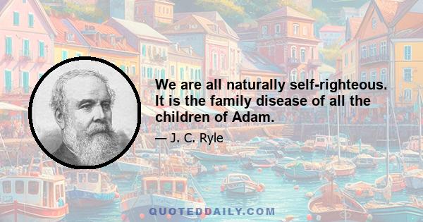 We are all naturally self-righteous. It is the family disease of all the children of Adam.